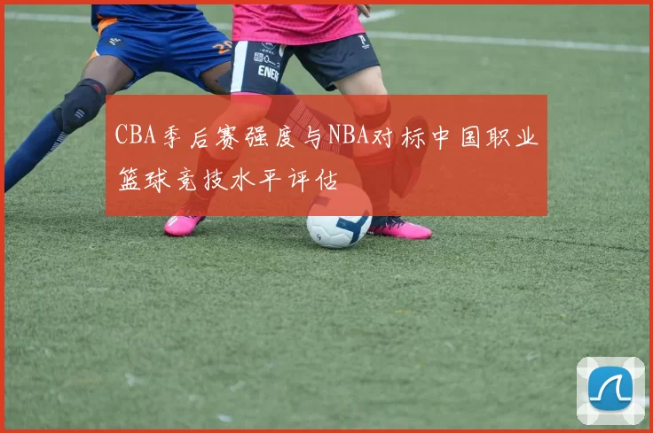 CBA季后赛强度与NBA对标中国职业篮球竞技水平评估