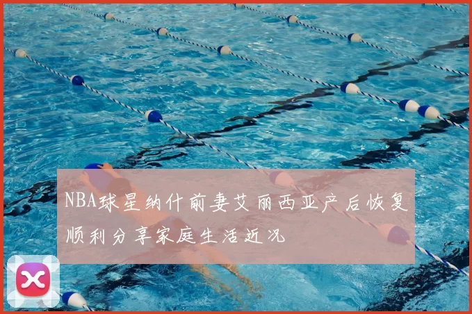 NBA球星纳什前妻艾丽西亚产后恢复顺利分享家庭生活近况