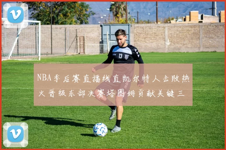 NBA季后赛直播线直凯尔特人击败热火晋级东部决赛塔图姆贡献关键三分
