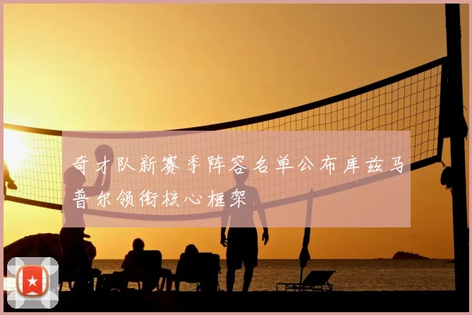 奇才队新赛季阵容名单公布库兹马普尔领衔核心框架