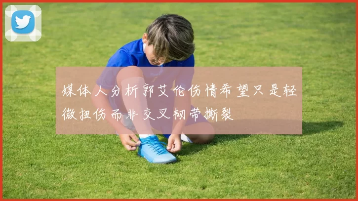 媒体人分析郭艾伦伤情希望只是轻微扭伤而非交叉韧带撕裂