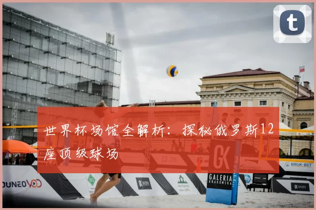 世界杯场馆全解析：探秘俄罗斯12座顶级球场