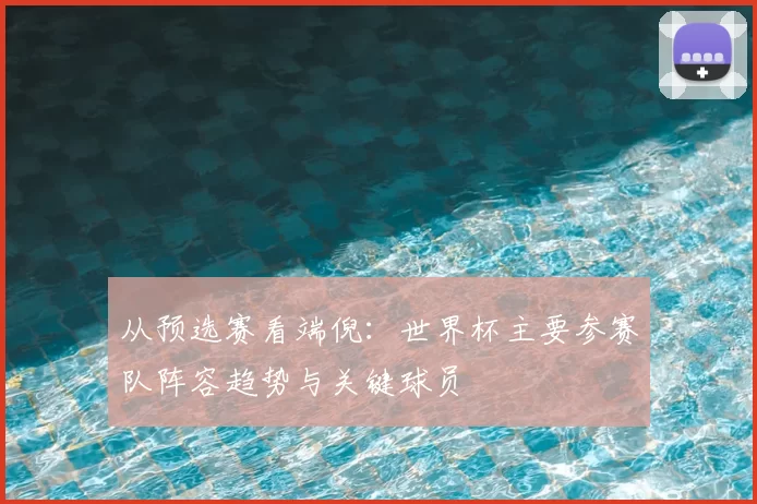 从预选赛看端倪：世界杯主要参赛队阵容趋势与关键球员