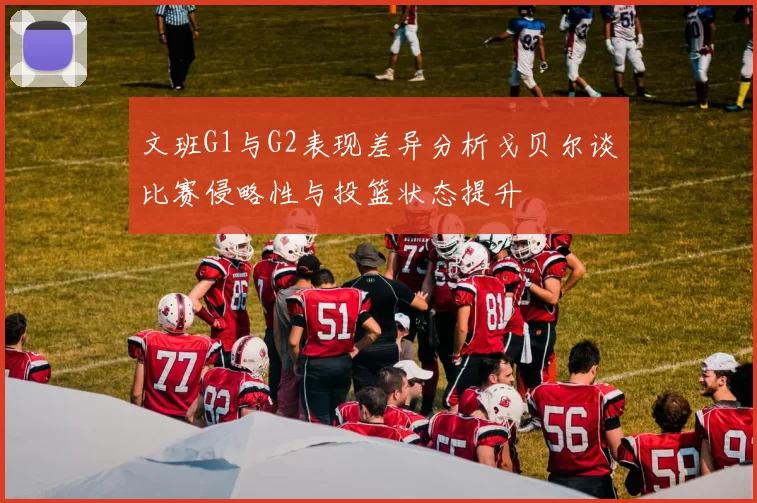 文班G1与G2表现差异分析戈贝尔谈比赛侵略性与投篮状态提升