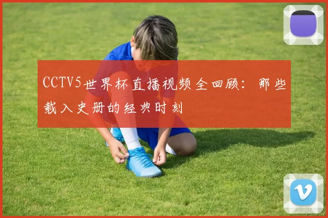 CCTV5世界杯直播视频全回顾:那些载入史册的经典时刻