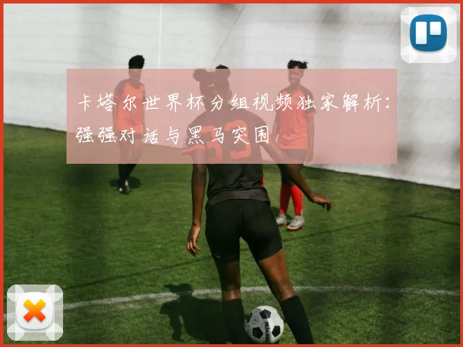 卡塔尔世界杯分组视频独家解析:强强对话与黑马突围