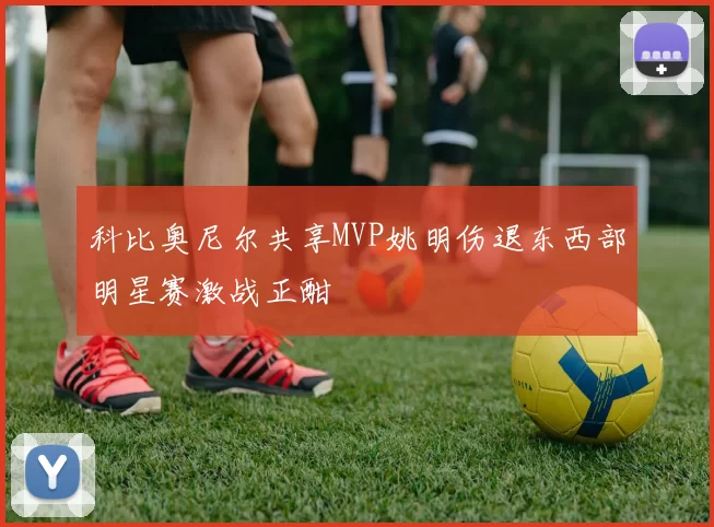科比奥尼尔共享MVP姚明伤退东西部明星赛激战正酣