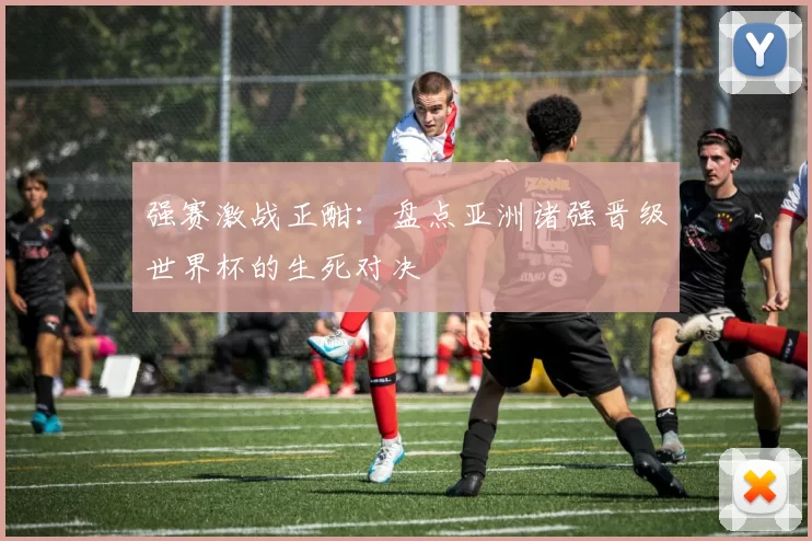 强赛激战正酣:盘点亚洲诸强晋级世界杯的生死对决