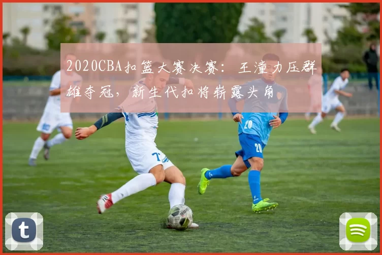 2020CBA扣篮大赛决赛：王潼力压群雄夺冠，新生代扣将崭露头角